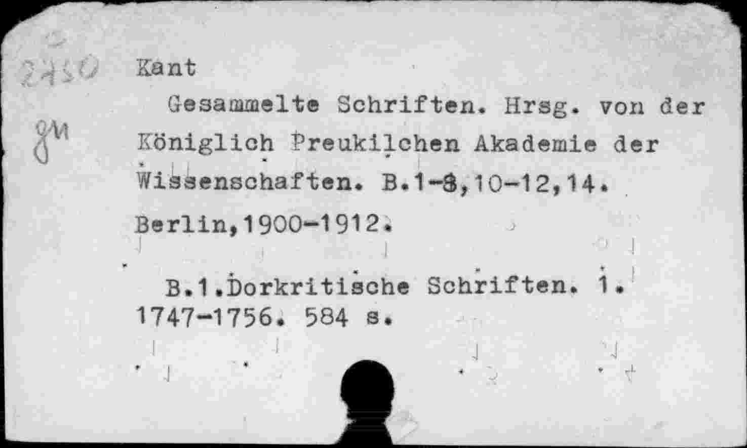 ﻿Kant
Gesammelte Schriften. Hrsg, von der Königlich Preukilchen Akademie der Wissenschaften. B.1-3,10-12,14.
Berlin,1900-1912.
B.1.Dorkritische 1747-1756. 584 s.
Schriften. 1.
J
,-sJ